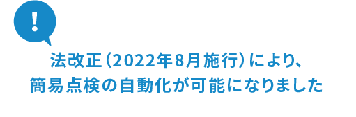 法改正（2022年8月施行）により、簡易点検の自動化が可能になりました